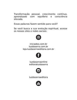 Transformação pessoal, crescimento contínuo,
aprendizado com equilíbrio e consciência
elevada.
Essas palavras fazem sentido para você?
Se você busca a sua evolução espiritual, acesse
os nossos sites e redes sociais:
iniciados.com.br
luzdaserra.com.br
loja.luzdaserraeditora.com.br
luzdaserraonline
editoraluzdaserra
luzdaserraeditora
 