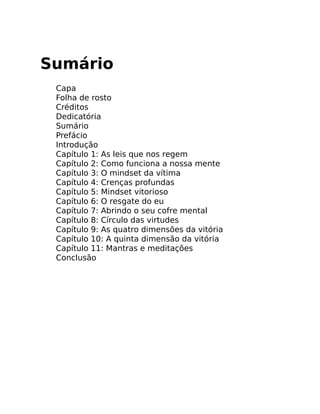 Sumário
Capa
Folha de rosto
Créditos
Dedicatória
Sumário
Prefácio
Introdução
Capítulo 1: As leis que nos regem
Capítulo 2: Como funciona a nossa mente
Capítulo 3: O mindset da vítima
Capítulo 4: Crenças profundas
Capítulo 5: Mindset vitorioso
Capítulo 6: O resgate do eu
Capítulo 7: Abrindo o seu cofre mental
Capítulo 8: Círculo das virtudes
Capítulo 9: As quatro dimensões da vitória
Capítulo 10: A quinta dimensão da vitória
Capítulo 11: Mantras e meditações
Conclusão
 