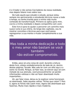 é o Criador e nós somos Cocriadores da nossa realidade,
mas depois falarei mais sobre isso.
De tudo aquilo que estudei e estudo, porque estou
sempre me aprimorando e estudando técnicas novas a todo
o tempo, eu tenho trazido para a minha vida muito
conteúdo de transformação. Primeiro os aplico para mim,
cocrio a minha realidade e depois compartilho com você.
Este livro é para te ajudar a percorrer um caminho mais
suave rumo à sua vitória. Ao longo dos capítulos, vou te
mostrar conceitos e técnicas para que você possa
reprogramar a sua mente e mudar completamente a sua
vida.
Mas toda a minha dedicação e todo
o meu amor não bastam se você
também
não estiver comprometido.
Então, peço só uma coisa de você: durante a leitura
deste livro, esteja verdadeiramente do lado de cá, dentro
destas páginas, focado. Não vale ler com um olho aqui e o
outro na novela. Porque, se ﬁzer isso, se estiver aqui só com
metade da sua atenção, você provavelmente vai perder
informações valiosas e não vai fazer downloads muito
importantes…
Ah, por falar nisso, deixa eu te explicar como funcionam
os downloads. Sabe aquelas velhas “ﬁchas que caíam”? Pois
é, agora as ﬁchas não caem mais. Agora são downloads que
fazemos. Muito mais rápido e mais moderno.
 
