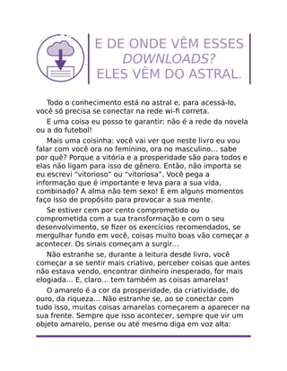 E DE ONDE VÊM ESSES
DOWNLOADS?
ELES VÊM DO ASTRAL.
Todo o conhecimento está no astral e, para acessá-lo,
você só precisa se conectar na rede wi-ﬁ correta.
E uma coisa eu posso te garantir: não é a rede da novela
ou a do futebol!
Mais uma coisinha: você vai ver que neste livro eu vou
falar com você ora no feminino, ora no masculino… sabe
por quê? Porque a vitória e a prosperidade são para todos e
elas não ligam para isso de gênero. Então, não importa se
eu escrevi “vitorioso” ou “vitoriosa”. Você pega a
informação que é importante e leva para a sua vida,
combinado? A alma não tem sexo! E em alguns momentos
faço isso de propósito para provocar a sua mente.
Se estiver cem por cento comprometido ou
comprometida com a sua transformação e com o seu
desenvolvimento, se ﬁzer os exercícios recomendados, se
mergulhar fundo em você, coisas muito boas vão começar a
acontecer. Os sinais começam a surgir…
Não estranhe se, durante a leitura desde livro, você
começar a se sentir mais criativo, perceber coisas que antes
não estava vendo, encontrar dinheiro inesperado, for mais
elogiada… E, claro… tem também as coisas amarelas!
O amarelo é a cor da prosperidade, da criatividade, do
ouro, da riqueza… Não estranhe se, ao se conectar com
tudo isso, muitas coisas amarelas começarem a aparecer na
sua frente. Sempre que isso acontecer, sempre que vir um
objeto amarelo, pense ou até mesmo diga em voz alta:
 