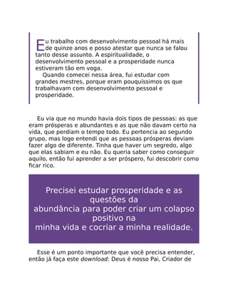 Eu trabalho com desenvolvimento pessoal há mais
de quinze anos e posso atestar que nunca se falou
tanto desse assunto. A espiritualidade, o
desenvolvimento pessoal e a prosperidade nunca
estiveram tão em voga.
Quando comecei nessa área, fui estudar com
grandes mestres, porque eram pouquíssimos os que
trabalhavam com desenvolvimento pessoal e
prosperidade.
Eu via que no mundo havia dois tipos de pessoas: as que
eram prósperas e abundantes e as que não davam certo na
vida, que perdiam o tempo todo. Eu pertencia ao segundo
grupo, mas logo entendi que as pessoas prósperas deviam
fazer algo de diferente. Tinha que haver um segredo, algo
que elas sabiam e eu não. Eu queria saber como conseguir
aquilo, então fui aprender a ser próspero, fui descobrir como
ﬁcar rico.
Precisei estudar prosperidade e as
questões da
abundância para poder criar um colapso
positivo na
minha vida e cocriar a minha realidade.
Esse é um ponto importante que você precisa entender,
então já faça este download: Deus é nosso Pai, Criador de
 