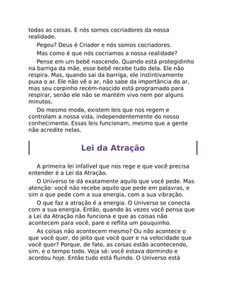 todas as coisas. E nós somos cocriadores da nossa
realidade.
Pegou? Deus é Criador e nós somos cocriadores.
Mas como é que nós cocriamos a nossa realidade?
Pense em um bebê nascendo. Quando está protegidinho
na barriga da mãe, esse bebê recebe tudo dela. Ele não
respira. Mas, quando sai da barriga, ele instintivamente
puxa o ar. Ele não vê o ar, não sabe da importância do ar,
mas seu corpinho recém-nascido está programado para
respirar, senão ele não se mantém vivo nem por alguns
minutos.
Do mesmo modo, existem leis que nos regem e
controlam a nossa vida, independentemente do nosso
conhecimento. Essas leis funcionam, mesmo que a gente
não acredite nelas.
Lei da Atração
A primeira lei infalível que nos rege e que você precisa
entender é a Lei da Atração.
O Universo te dá exatamente aquilo que você pede. Mas
atenção: você não recebe aquilo que pede em palavras, e
sim o que pede com a sua energia, com a sua vibração.
O que faz a atração é a energia. O Universo se conecta
com a sua energia. Então, quando às vezes você pensa que
a Lei da Atração não funciona e que as coisas não
acontecem para você, pare e reﬂita um pouquinho.
As coisas não acontecem mesmo? Ou não acontece o
que você quer, do jeito que você quer e na velocidade que
você quer? Porque, de fato, as coisas estão acontecendo,
sim, e o tempo todo. Veja só: você estava dormindo e
acordou hoje. Então tudo está ﬂuindo. O Universo está
 