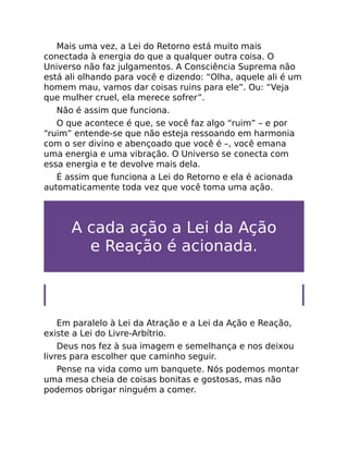 Mais uma vez, a Lei do Retorno está muito mais
conectada à energia do que a qualquer outra coisa. O
Universo não faz julgamentos. A Consciência Suprema não
está ali olhando para você e dizendo: “Olha, aquele ali é um
homem mau, vamos dar coisas ruins para ele”. Ou: “Veja
que mulher cruel, ela merece sofrer”.
Não é assim que funciona.
O que acontece é que, se você faz algo “ruim” – e por
“ruim” entende-se que não esteja ressoando em harmonia
com o ser divino e abençoado que você é –, você emana
uma energia e uma vibração. O Universo se conecta com
essa energia e te devolve mais dela.
É assim que funciona a Lei do Retorno e ela é acionada
automaticamente toda vez que você toma uma ação.
A cada ação a Lei da Ação
e Reação é acionada.
Lei do Livre-Arbítrio
Em paralelo à Lei da Atração e a Lei da Ação e Reação,
existe a Lei do Livre-Arbítrio.
Deus nos fez à sua imagem e semelhança e nos deixou
livres para escolher que caminho seguir.
Pense na vida como um banquete. Nós podemos montar
uma mesa cheia de coisas bonitas e gostosas, mas não
podemos obrigar ninguém a comer.
 