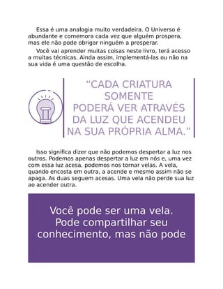 Essa é uma analogia muito verdadeira. O Universo é
abundante e comemora cada vez que alguém prospera,
mas ele não pode obrigar ninguém a prosperar.
Você vai aprender muitas coisas neste livro, terá acesso
a muitas técnicas. Ainda assim, implementá-las ou não na
sua vida é uma questão de escolha.
“CADA CRIATURA
SOMENTE
PODERÁ VER ATRAVÉS
DA LUZ QUE ACENDEU
NA SUA PRÓPRIA ALMA.”
Isso signiﬁca dizer que não podemos despertar a luz nos
outros. Podemos apenas despertar a luz em nós e, uma vez
com essa luz acesa, podemos nos tornar velas. A vela,
quando encosta em outra, a acende e mesmo assim não se
apaga. As duas seguem acesas. Uma vela não perde sua luz
ao acender outra.
Você pode ser uma vela.
Pode compartilhar seu
conhecimento, mas não pode
 