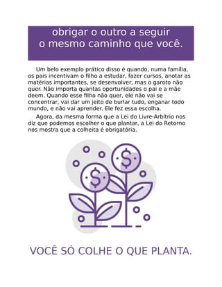 obrigar o outro a seguir
o mesmo caminho que você.
Um belo exemplo prático disso é quando, numa família,
os pais incentivam o ﬁlho a estudar, fazer cursos, anotar as
matérias importantes, se desenvolver, mas o garoto não
quer. Não importa quantas oportunidades o pai e a mãe
deem. Quando esse ﬁlho não quer, ele não vai se
concentrar, vai dar um jeito de burlar tudo, enganar todo
mundo, e não vai aprender. Ele fez essa escolha.
Agora, da mesma forma que a Lei do Livre-Arbítrio nos
diz que podemos escolher o que plantar, a Lei do Retorno
nos mostra que a colheita é obrigatória.
VOCÊ SÓ COLHE O QUE PLANTA.
 