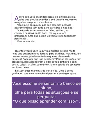 Agora que você entendeu essas leis universais e já
sabe que precisa acender a sua própria luz, vamos
mergulhar um pouco mais fundo.
Você já se perguntou por que algumas pessoas
aparentemente têm tudo para dar certo e não dão?
Você pode estar pensando: “Ora, William, eu
conheço pessoas muito boas, mas que nunca
prosperam. Será que as leis universais não funcionam
para elas?”.
Funcionam, sim.
Quantas vezes você já ouviu a história de pais muito
ricos que deixaram uma fortuna para os ﬁlhos, mas eles, em
poucos meses, perderam tudo o que receberam de
herança? Sabe por que isso acontece? Porque eles não eram
prósperos, não aprenderam a lidar com o dinheiro e com
outras coisas, assim sua mente cria um estado de escassez
em torno deles.
Existem duas maneiras de ver a vida. Uma é como
ganhador, que é como você vai passar a enxergar agora.
Você escolhe se sentar no banco de
aluno,
olha para todas as situações e se
pergunta:
“O que posso aprender com isso?”.
 