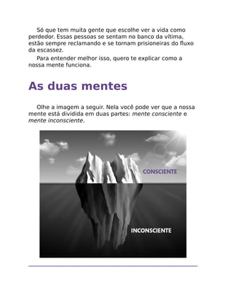 Só que tem muita gente que escolhe ver a vida como
perdedor. Essas pessoas se sentam no banco da vítima,
estão sempre reclamando e se tornam prisioneiras do ﬂuxo
da escassez.
Para entender melhor isso, quero te explicar como a
nossa mente funciona.
As duas mentes
Olhe a imagem a seguir. Nela você pode ver que a nossa
mente está dividida em duas partes: mente consciente e
mente inconsciente.
 