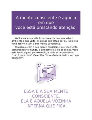 A mente consciente é aquela
em que
você está prestando atenção.
Você está lendo este livro, viu a cor da capa, olha o
ambiente à sua volta, as coisas que estão por aí. Tudo isso
você assimila com a sua mente consciente.
Também é com a sua mente consciente que você tenta
compreender o mundo, a si mesmo e julga as coisas. Você
está lendo agora, por exemplo, e pode estar pensando:
“Isso é para mim”. Ou então: “Isso não tem nada a ver, que
bobagem”.
ESSA É A SUA MENTE
CONSCIENTE.
ELA É AQUELA VOZINHA
INTERNA QUE FICA
Ê
 