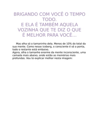 BRIGANDO COM VOCÊ O TEMPO
TODO.
E ELA É TAMBÉM AQUELA
VOZINHA QUE TE DIZ O QUE
É MELHOR PARA VOCÊ…
Mas olha só o tamaninho dela. Menos de 10% do total da
sua mente. Como nesse iceberg, o consciente é só a ponta,
todo o restante está embaixo.
Agora, olha o tamanho enorme da mente inconsciente, uma
camada mais abaixo, onde estão as memórias mais
profundas. Vou te explicar melhor nesta imagem:
 