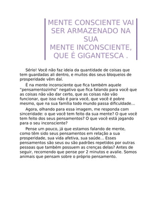 MENTE CONSCIENTE VAI
SER ARMAZENADO NA
SUA
MENTE INCONSCIENTE,
QUE É GIGANTESCA .
Sério! Você não faz ideia da quantidade de coisas que
tem guardadas ali dentro, e muitos dos seus bloqueios de
prosperidade vêm daí.
É na mente inconsciente que ﬁca também aquele
“pensamentozinho” negativo que ﬁca falando para você que
as coisas não vão dar certo, que as coisas não vão
funcionar, que isso não é para você, que você é pobre
mesmo, que na sua família todo mundo passa diﬁculdade…
Agora, olhando para essa imagem, me responda com
sinceridade: o que você tem feito da sua mente? O que você
tem feito dos seus pensamentos? O que você está jogando
para o seu inconsciente?
Pense um pouco, já que estamos falando de mente,
como têm sido seus pensamentos em relação a sua
prosperidade, sua vida afetiva, sua saúde… Esses
pensamentos são seus ou são padrões repetidos por outras
pessoas que também possuem as crenças delas? Antes de
seguir, recomendo que pense por 2 minutos e avalie. Somos
animais que pensam sobre o próprio pensamento.
 