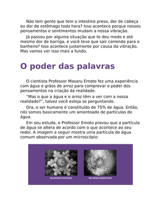 Não tem gente que tem o intestino preso, dor de cabeça
ou dor de estômago toda hora? Isso acontece porque nossos
pensamentos e sentimentos mudam a nossa vibração.
Já passou por alguma situação que te deu medo e até
mesmo dor de barriga, e você teve que sair correndo para o
banheiro? Isso acontece justamente por causa da vibração.
Mas vamos ver isso mais a fundo.
O poder das palavras
O cientista Professor Masaru Emoto fez uma experiência
com água e grãos de arroz para comprovar o poder dos
pensamentos na criação da realidade.
“Mas o que a água e o arroz têm a ver com a nossa
realidade?”, talvez você esteja se perguntando.
Ora, o ser humano é constituído de 75% de água. Então,
nós somos basicamente um amontoado de partículas de
água.
Em seu estudo, o Professor Emoto provou que a partícula
de água se altera de acordo com o que acontece ao seu
redor. A imagem a seguir mostra uma partícula de água
comum observada por um microscópio:
 