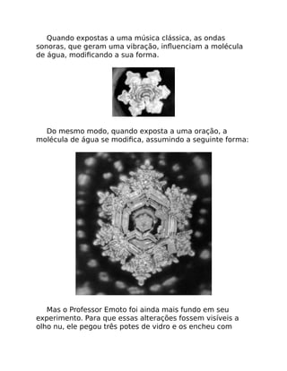 Quando expostas a uma música clássica, as ondas
sonoras, que geram uma vibração, inﬂuenciam a molécula
de água, modiﬁcando a sua forma.
Do mesmo modo, quando exposta a uma oração, a
molécula de água se modiﬁca, assumindo a seguinte forma:
Mas o Professor Emoto foi ainda mais fundo em seu
experimento. Para que essas alterações fossem visíveis a
olho nu, ele pegou três potes de vidro e os encheu com
 