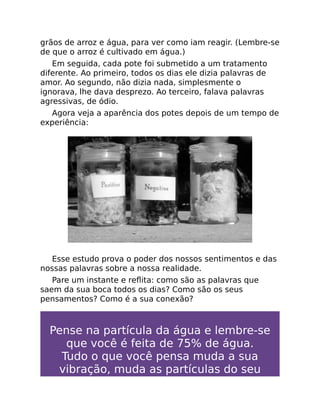 grãos de arroz e água, para ver como iam reagir. (Lembre-se
de que o arroz é cultivado em água.)
Em seguida, cada pote foi submetido a um tratamento
diferente. Ao primeiro, todos os dias ele dizia palavras de
amor. Ao segundo, não dizia nada, simplesmente o
ignorava, lhe dava desprezo. Ao terceiro, falava palavras
agressivas, de ódio.
Agora veja a aparência dos potes depois de um tempo de
experiência:
Esse estudo prova o poder dos nossos sentimentos e das
nossas palavras sobre a nossa realidade.
Pare um instante e reﬂita: como são as palavras que
saem da sua boca todos os dias? Como são os seus
pensamentos? Como é a sua conexão?
Pense na partícula da água e lembre-se
que você é feita de 75% de água.
Tudo o que você pensa muda a sua
vibração, muda as partículas do seu
 