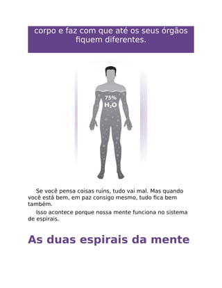 corpo e faz com que até os seus órgãos
ﬁquem diferentes.
Se você pensa coisas ruins, tudo vai mal. Mas quando
você está bem, em paz consigo mesmo, tudo ﬁca bem
também.
Isso acontece porque nossa mente funciona no sistema
de espirais.
As duas espirais da mente
 
