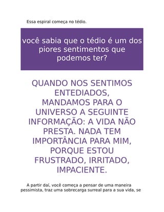 Essa espiral começa no tédio.
você sabia que o tédio é um dos
piores sentimentos que
podemos ter?
QUANDO NOS SENTIMOS
ENTEDIADOS,
MANDAMOS PARA O
UNIVERSO A SEGUINTE
INFORMAÇÃO: A VIDA NÃO
PRESTA. NADA TEM
IMPORTÂNCIA PARA MIM,
PORQUE ESTOU
FRUSTRADO, IRRITADO,
IMPACIENTE.
A partir daí, você começa a pensar de uma maneira
pessimista, traz uma sobrecarga surreal para a sua vida, se
 