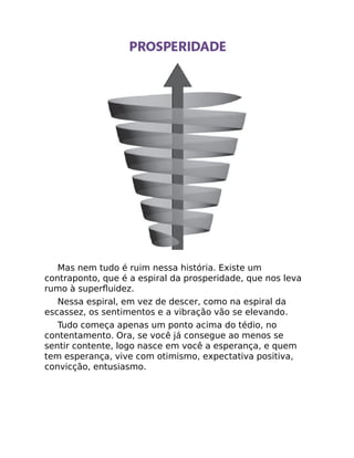 Mas nem tudo é ruim nessa história. Existe um
contraponto, que é a espiral da prosperidade, que nos leva
rumo à superﬂuidez.
Nessa espiral, em vez de descer, como na espiral da
escassez, os sentimentos e a vibração vão se elevando.
Tudo começa apenas um ponto acima do tédio, no
contentamento. Ora, se você já consegue ao menos se
sentir contente, logo nasce em você a esperança, e quem
tem esperança, vive com otimismo, expectativa positiva,
convicção, entusiasmo.
 