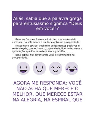 Aliás, sabia que a palavra grega
para entusiasmo signiﬁca “Deus
em você”?
Bem, se Deus está em você, é claro que você sai da
escassez, do sofrimento e da dor e entra na prosperidade.
Nesse novo estado, você tem pensamentos positivos e
sente alegria, conhecimento, capacidade, liberdade, amor e
apreciação, que lhe permitem sentir gratidão.
Essa espiral ﬂui, levantando você e culminando na
prosperidade.
AGORA ME RESPONDA: VOCÊ
NÃO ACHA QUE MERECE O
MELHOR, QUE MERECE ESTAR
NA ALEGRIA, NA ESPIRAL QUE
 