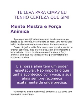 TE LEVA PARA CIMA? EU
TENHO CERTEZA QUE SIM!
Mente Mestra e Força
Anímica
Agora que você já entendeu como funcionam as duas
partes da sua mente, está na hora de fazer uma revelação:
todos nós temos uma terceira mente. A mente mestra.
Quase ninguém vai te falar sobre essa terceira mente ou
ensinar sobre ela, mas o fato é que, além do consciente e
inconsciente, temos também uma outra força, a força
anímica, que está relacionada com a parte imaterial do
nosso ser: a alma.
E a nossa alma tem um poder
espetacular. Não importa o que
tenha acontecido com você, a sua
alma sempre recomeça
exatamente de onde precisa.
Não importa qual desaﬁo você enfrente, a sua alma tem
força para te reerguer.
 