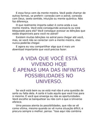 E essa força vem da mente mestra. Você pode chamar de
outras formas, se preferir: conexão com o astral, conexão
com Deus, sexto sentido, intuição ou mente quântica. Não
faz diferença.
O que realmente importa saber é como anda a sua
mente mestra. Você está conseguindo acessá-la ou está
bloqueado para ela? Você consegue acessar as bênçãos que
estão disponíveis para você no astral?
Existem muitas bênçãos no astral para chegar até você,
mas, se você não se conectar com a mente mestra, elas
nunca poderão chegar.
E agora eu vou compartilhar algo que é mais um
download importante que você precisa fazer:
A VIDA QUE VOCÊ ESTÁ
VIVENDO HOJE
É APENAS UMA DAS INFINITAS
POSSIBILIDADES NO
UNIVERSO.
Se você está bem ou se está mal não é uma questão de
sorte ou falta dela. A sorte é tudo aquilo que você traz para
si mesmo. É você que enxerga ou não as oportunidades.
Você escolhe se banquetear ou não com o que o Universo
oferece.
Uma pessoa atenta às possibilidades, que não se vê
como vítima, mesmo quando se vê numa situação difícil, e
procura sempre o melhor, pensa: “Isso aqui não combina
 