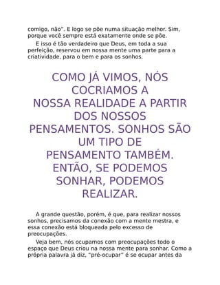 comigo, não”. E logo se põe numa situação melhor. Sim,
porque você sempre está exatamente onde se põe.
E isso é tão verdadeiro que Deus, em toda a sua
perfeição, reservou em nossa mente uma parte para a
criatividade, para o bem e para os sonhos.
COMO JÁ VIMOS, NÓS
COCRIAMOS A
NOSSA REALIDADE A PARTIR
DOS NOSSOS
PENSAMENTOS. SONHOS SÃO
UM TIPO DE
PENSAMENTO TAMBÉM.
ENTÃO, SE PODEMOS
SONHAR, PODEMOS
REALIZAR.
A grande questão, porém, é que, para realizar nossos
sonhos, precisamos da conexão com a mente mestra, e
essa conexão está bloqueada pelo excesso de
preocupações.
Veja bem, nós ocupamos com preocupações todo o
espaço que Deus criou na nossa mente para sonhar. Como a
própria palavra já diz, “pré-ocupar” é se ocupar antes da
 