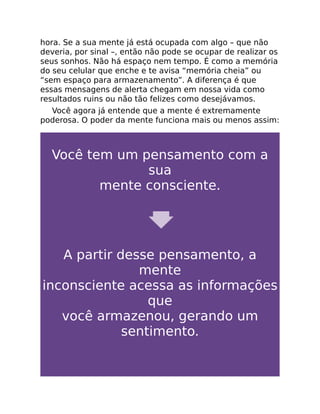 hora. Se a sua mente já está ocupada com algo – que não
deveria, por sinal –, então não pode se ocupar de realizar os
seus sonhos. Não há espaço nem tempo. É como a memória
do seu celular que enche e te avisa “memória cheia” ou
“sem espaço para armazenamento”. A diferença é que
essas mensagens de alerta chegam em nossa vida como
resultados ruins ou não tão felizes como desejávamos.
Você agora já entende que a mente é extremamente
poderosa. O poder da mente funciona mais ou menos assim:
Você tem um pensamento com a
sua
mente consciente.
A partir desse pensamento, a
mente
inconsciente acessa as informações
que
você armazenou, gerando um
sentimento.
 