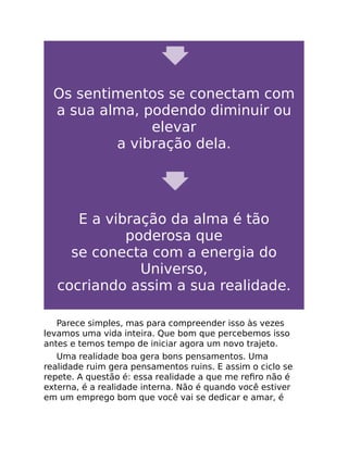 Os sentimentos se conectam com
a sua alma, podendo diminuir ou
elevar
a vibração dela.
E a vibração da alma é tão
poderosa que
se conecta com a energia do
Universo,
cocriando assim a sua realidade.
Parece simples, mas para compreender isso às vezes
levamos uma vida inteira. Que bom que percebemos isso
antes e temos tempo de iniciar agora um novo trajeto.
Uma realidade boa gera bons pensamentos. Uma
realidade ruim gera pensamentos ruins. E assim o ciclo se
repete. A questão é: essa realidade a que me reﬁro não é
externa, é a realidade interna. Não é quando você estiver
em um emprego bom que você vai se dedicar e amar, é
 