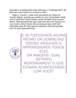 amando e se dedicando onde está que o “emprego bom” do
jeito que você sonha se conecta a você.
Sabe a “nuvem”, onde você armazena as coisas no
mundo digital, quando seu celular ou seu computador estão
com a memória cheia? Então, existe também uma nuvem
astral. Todo pensamento que você tem gera um arquivo na
sua nuvem astral. Quais são os arquivos que você tem
mandado para lá? Que tipo de vibração você tem gerado
com os seus pensamentos?
E SE FIZÉSSEMOS AGORA
MESMO UM DOWNLOAD
DESSES ARQUIVOS E
IMPRIMÍSSEMOS TODOS
ELES
EM IMAGENS. QUAL
RETRATO
MONTARÍAMOS? O QUE
ESTARIA ACONTECENDO
COM VOCÊ?
 