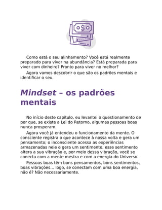 Como está o seu alinhamento? Você está realmente
preparado para viver na abundância? Está preparada para
viver com dinheiro? Pronto para viver no melhor?
Agora vamos descobrir o que são os padrões mentais e
identiﬁcar o seu.
Mindset – os padrões
mentais
No início deste capítulo, eu levantei o questionamento de
por que, se existe a Lei do Retorno, algumas pessoas boas
nunca prosperam.
Agora você já entendeu o funcionamento da mente. O
consciente registra o que acontece à nossa volta e gera um
pensamento; o inconsciente acessa as experiências
armazenadas nele e gera um sentimento; esse sentimento
altera a sua vibração e, por meio dessa vibração, você se
conecta com a mente mestra e com a energia do Universo.
Pessoas boas têm bons pensamentos, bons sentimentos,
boas vibrações… logo, se conectam com uma boa energia,
não é? Não necessariamente.
 