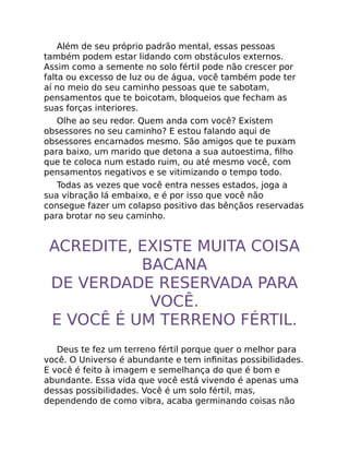 Além de seu próprio padrão mental, essas pessoas
também podem estar lidando com obstáculos externos.
Assim como a semente no solo fértil pode não crescer por
falta ou excesso de luz ou de água, você também pode ter
aí no meio do seu caminho pessoas que te sabotam,
pensamentos que te boicotam, bloqueios que fecham as
suas forças interiores.
Olhe ao seu redor. Quem anda com você? Existem
obsessores no seu caminho? E estou falando aqui de
obsessores encarnados mesmo. São amigos que te puxam
para baixo, um marido que detona a sua autoestima, ﬁlho
que te coloca num estado ruim, ou até mesmo você, com
pensamentos negativos e se vitimizando o tempo todo.
Todas as vezes que você entra nesses estados, joga a
sua vibração lá embaixo, e é por isso que você não
consegue fazer um colapso positivo das bênçãos reservadas
para brotar no seu caminho.
ACREDITE, EXISTE MUITA COISA
BACANA
DE VERDADE RESERVADA PARA
VOCÊ.
E VOCÊ É UM TERRENO FÉRTIL.
Deus te fez um terreno fértil porque quer o melhor para
você. O Universo é abundante e tem inﬁnitas possibilidades.
E você é feito à imagem e semelhança do que é bom e
abundante. Essa vida que você está vivendo é apenas uma
dessas possibilidades. Você é um solo fértil, mas,
dependendo de como vibra, acaba germinando coisas não
 