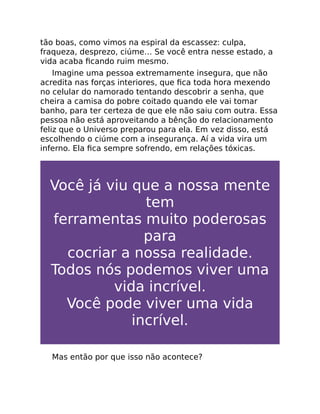 tão boas, como vimos na espiral da escassez: culpa,
fraqueza, desprezo, ciúme… Se você entra nesse estado, a
vida acaba ﬁcando ruim mesmo.
Imagine uma pessoa extremamente insegura, que não
acredita nas forças interiores, que ﬁca toda hora mexendo
no celular do namorado tentando descobrir a senha, que
cheira a camisa do pobre coitado quando ele vai tomar
banho, para ter certeza de que ele não saiu com outra. Essa
pessoa não está aproveitando a bênção do relacionamento
feliz que o Universo preparou para ela. Em vez disso, está
escolhendo o ciúme com a insegurança. Aí a vida vira um
inferno. Ela ﬁca sempre sofrendo, em relações tóxicas.
Você já viu que a nossa mente
tem
ferramentas muito poderosas
para
cocriar a nossa realidade.
Todos nós podemos viver uma
vida incrível.
Você pode viver uma vida
incrível.
Mas então por que isso não acontece?
 