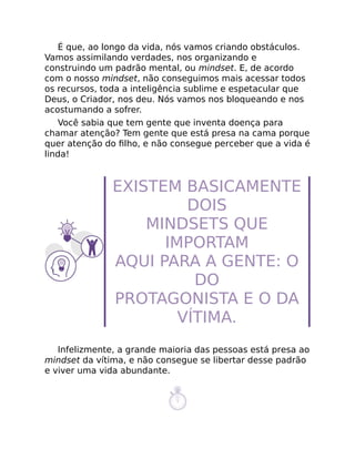 É que, ao longo da vida, nós vamos criando obstáculos.
Vamos assimilando verdades, nos organizando e
construindo um padrão mental, ou mindset. E, de acordo
com o nosso mindset, não conseguimos mais acessar todos
os recursos, toda a inteligência sublime e espetacular que
Deus, o Criador, nos deu. Nós vamos nos bloqueando e nos
acostumando a sofrer.
Você sabia que tem gente que inventa doença para
chamar atenção? Tem gente que está presa na cama porque
quer atenção do ﬁlho, e não consegue perceber que a vida é
linda!
EXISTEM BASICAMENTE
DOIS
MINDSETS QUE
IMPORTAM
AQUI PARA A GENTE: O
DO
PROTAGONISTA E O DA
VÍTIMA.
Infelizmente, a grande maioria das pessoas está presa ao
mindset da vítima, e não consegue se libertar desse padrão
e viver uma vida abundante.
 