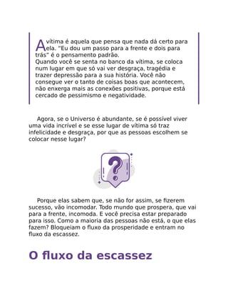 Avítima é aquela que pensa que nada dá certo para
ela. “Eu dou um passo para a frente e dois para
trás” é o pensamento padrão.
Quando você se senta no banco da vítima, se coloca
num lugar em que só vai ver desgraça, tragédia e
trazer depressão para a sua história. Você não
consegue ver o tanto de coisas boas que acontecem,
não enxerga mais as conexões positivas, porque está
cercado de pessimismo e negatividade.
Agora, se o Universo é abundante, se é possível viver
uma vida incrível e se esse lugar de vítima só traz
infelicidade e desgraça, por que as pessoas escolhem se
colocar nesse lugar?
Porque elas sabem que, se não for assim, se ﬁzerem
sucesso, vão incomodar. Todo mundo que prospera, que vai
para a frente, incomoda. E você precisa estar preparado
para isso. Como a maioria das pessoas não está, o que elas
fazem? Bloqueiam o ﬂuxo da prosperidade e entram no
ﬂuxo da escassez.
O ﬂuxo da escassez
 