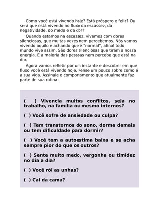 Como você está vivendo hoje? Está próspero e feliz? Ou
será que está vivendo no ﬂuxo da escassez, da
negatividade, do medo e da dor?
Quando estamos na escassez, vivemos com dores
silenciosas, que muitas vezes nem percebemos. Nós vamos
vivendo aquilo e achando que é “normal”, aﬁnal todo
mundo vive assim. São dores silenciosas que tiram a nossa
energia. E a maioria das pessoas nem percebe que está na
dor.
Agora vamos reﬂetir por um instante e descobrir em que
ﬂuxo você está vivendo hoje. Pense um pouco sobre como é
a sua vida. Assinale o comportamento que atualmente faz
parte de sua rotina:
( ) Vivencia muitos conﬂitos, seja no
trabalho, na família ou mesmo internos?
( ) Você sofre de ansiedade ou culpa?
( ) Tem transtornos do sono, dorme demais
ou tem diﬁculdade para dormir?
( ) Você tem a autoestima baixa e se acha
sempre pior do que os outros?
( ) Sente muito medo, vergonha ou timidez
no dia a dia?
( ) Você rói as unhas?
( ) Cai da cama?
 