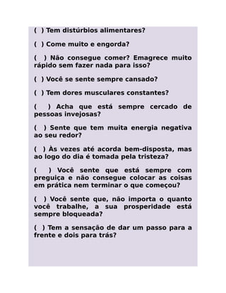 ( ) Tem distúrbios alimentares?
( ) Come muito e engorda?
( ) Não consegue comer? Emagrece muito
rápido sem fazer nada para isso?
( ) Você se sente sempre cansado?
( ) Tem dores musculares constantes?
( ) Acha que está sempre cercado de
pessoas invejosas?
( ) Sente que tem muita energia negativa
ao seu redor?
( ) Às vezes até acorda bem-disposta, mas
ao logo do dia é tomada pela tristeza?
( ) Você sente que está sempre com
preguiça e não consegue colocar as coisas
em prática nem terminar o que começou?
( ) Você sente que, não importa o quanto
você trabalhe, a sua prosperidade está
sempre bloqueada?
( ) Tem a sensação de dar um passo para a
frente e dois para trás?
 