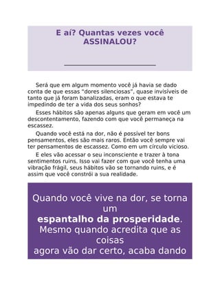 E aí? Quantas vezes você
ASSINALOU?
__________________________________
Será que em algum momento você já havia se dado
conta de que essas “dores silenciosas”, quase invisíveis de
tanto que já foram banalizadas, eram o que estava te
impedindo de ter a vida dos seus sonhos?
Esses hábitos são apenas alguns que geram em você um
descontentamento, fazendo com que você permaneça na
escassez.
Quando você está na dor, não é possível ter bons
pensamentos, eles são mais raros. Então você sempre vai
ter pensamentos de escassez. Como em um círculo vicioso.
E eles vão acessar o seu inconsciente e trazer à tona
sentimentos ruins. Isso vai fazer com que você tenha uma
vibração frágil, seus hábitos vão se tornando ruins, e é
assim que você constrói a sua realidade.
Quando você vive na dor, se torna
um
espantalho da prosperidade.
Mesmo quando acredita que as
coisas
agora vão dar certo, acaba dando
 