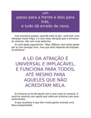 um
passo para a frente e dois para
trás,
e tudo dá errado de novo.
Isso acontece porque, quando está na dor, você tem uma
vibração muito frágil, e é com essa vibração que o Universo
se conecta, não com suas palavras.
Aí você pode argumentar: “Mas, William, tem tanta gente
por aí com energia ruim, mas que está nadando de braçada
no dinheiro”.
A LEI DA ATRAÇÃO É
UNIVERSAL E IMPLACÁVEL,
E FUNCIONA PARA TODOS,
ATÉ MESMO PARA
AQUELES QUE NÃO
ACREDITAM NELA.
O Universo só te dá aquilo com o que você se conecta. E
você se conecta com aquilo que vibra em sintonia com seus
sentimentos.
O que acontece é que tem muita gente vivendo uma
falsa prosperidade.
 