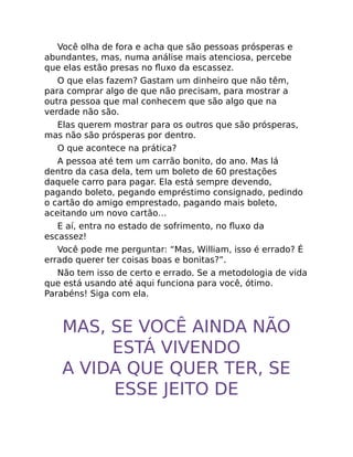 Você olha de fora e acha que são pessoas prósperas e
abundantes, mas, numa análise mais atenciosa, percebe
que elas estão presas no ﬂuxo da escassez.
O que elas fazem? Gastam um dinheiro que não têm,
para comprar algo de que não precisam, para mostrar a
outra pessoa que mal conhecem que são algo que na
verdade não são.
Elas querem mostrar para os outros que são prósperas,
mas não são prósperas por dentro.
O que acontece na prática?
A pessoa até tem um carrão bonito, do ano. Mas lá
dentro da casa dela, tem um boleto de 60 prestações
daquele carro para pagar. Ela está sempre devendo,
pagando boleto, pegando empréstimo consignado, pedindo
o cartão do amigo emprestado, pagando mais boleto,
aceitando um novo cartão…
E aí, entra no estado de sofrimento, no ﬂuxo da
escassez!
Você pode me perguntar: “Mas, William, isso é errado? É
errado querer ter coisas boas e bonitas?”.
Não tem isso de certo e errado. Se a metodologia de vida
que está usando até aqui funciona para você, ótimo.
Parabéns! Siga com ela.
MAS, SE VOCÊ AINDA NÃO
ESTÁ VIVENDO
A VIDA QUE QUER TER, SE
ESSE JEITO DE
 