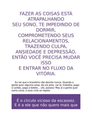FAZER AS COISAS ESTÁ
ATRAPALHANDO
SEU SONO, TE IMPEDINDO DE
DORMIR,
COMPROMETENDO SEUS
RELACIONAMENTOS,
TRAZENDO CULPA,
ANSIEDADE E DEPRESSÃO,
ENTÃO VOCÊ PRECISA MUDAR
ISSO
E ENTRAR NO FLUXO DA
VITÓRIA.
Eu sei que o brasileiro não desiste nunca. Quando a
gente quer alguma coisa, dá um jeito, vai lá, trabalha, paga
o cartão, paga o boleto… ufa, passou! Mas aí a gente quer
outra coisa, e esse ciclo se repete.
É o círculo vicioso da escassez.
E é a ele que não quero mais que
 