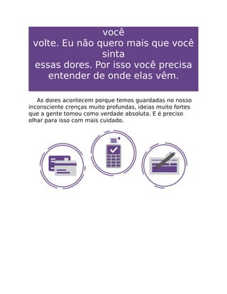 você
volte. Eu não quero mais que você
sinta
essas dores. Por isso você precisa
entender de onde elas vêm.
As dores acontecem porque temos guardadas no nosso
inconsciente crenças muito profundas, ideias muito fortes
que a gente tomou como verdade absoluta. E é preciso
olhar para isso com mais cuidado.
 
