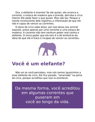 Ora, o elefante é enorme! Se ele quiser, ele arranca a
corrente, a estaca de madeira que o prende, derruba o circo
inteiro! Ele pode fazer o que quiser. Mas não faz. Porque a
mente inconsciente dele registrou a informação de que ele
não é capaz de vencer as correntes.
O dono do circo sabe disso, por isso deixa seu animal
exposto, preso apenas por uma corrente e uma estaca de
madeira. A corrente não tem nenhum poder real contra o
elefante. O único poder que ela tem é o de lembrá-lo da
ideia de que ele é fraco e incapaz de vencer as correntes.
Você é um elefante?
Não sei se você percebeu, mas nós somos iguaizinhos a
esse elefante do circo. Ele ﬁca parado, “amarrado” na porta
do circo, porque acreditou que isso ia acontecer.
Da mesma forma, você acreditou
em algumas correntes que
puseram em
você ao longo da vida.
 