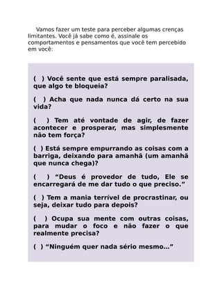 Vamos fazer um teste para perceber algumas crenças
limitantes. Você já sabe como é, assinale os
comportamentos e pensamentos que você tem percebido
em você:
( ) Você sente que está sempre paralisada,
que algo te bloqueia?
( ) Acha que nada nunca dá certo na sua
vida?
( ) Tem até vontade de agir, de fazer
acontecer e prosperar, mas simplesmente
não tem força?
( ) Está sempre empurrando as coisas com a
barriga, deixando para amanhã (um amanhã
que nunca chega)?
( ) “Deus é provedor de tudo, Ele se
encarregará de me dar tudo o que preciso.”
( ) Tem a mania terrível de procrastinar, ou
seja, deixar tudo para depois?
( ) Ocupa sua mente com outras coisas,
para mudar o foco e não fazer o que
realmente precisa?
( ) “Ninguém quer nada sério mesmo…”
 