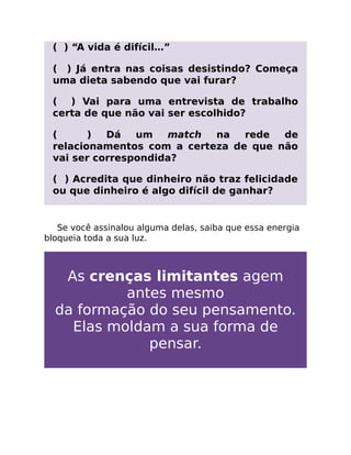 ( ) “A vida é difícil…”
( ) Já entra nas coisas desistindo? Começa
uma dieta sabendo que vai furar?
( ) Vai para uma entrevista de trabalho
certa de que não vai ser escolhido?
( ) Dá um match na rede de
relacionamentos com a certeza de que não
vai ser correspondida?
( ) Acredita que dinheiro não traz felicidade
ou que dinheiro é algo difícil de ganhar?
Se você assinalou alguma delas, saiba que essa energia
bloqueia toda a sua luz.
As crenças limitantes agem
antes mesmo
da formação do seu pensamento.
Elas moldam a sua forma de
pensar.
 