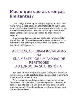 Mas o que são as crenças
limitantes?
Uma crença é tudo aquilo em que a gente acredita com
muita força. É tudo aquilo que foi instalado na sua mente
inconsciente e por isso desce para o seu subconsciente e é
armazenado como uma verdade absoluta para você. São
essas verdades absolutas que estão te impedindo de
avançar.
É por causa das crenças que você: não consegue falar
em público, não é promovido no emprego, não arruma um
namorado, não consegue dialogar com sua esposa, acha
que não é merecedor, etc.
AS CRENÇAS FORAM INSTALADAS
NA
SUA MENTE POR UM PADRÃO DE
REPETIÇÕES
AO LONGO DA SUA HISTÓRIA.
São pensamentos e interpretações falsos, mas que você
toma como verdade absoluta. Essas percepções regem toda
a sua maneira de ver a vida.
Por exemplo: se um homem aparecesse agora na sua
frente com um tapa-olho. O que você pensaria? Há muitas
opções: que ele não tem um olho, que ele está com uma
infecção, que ele é um bandido ou simplesmente que está
fantasiado de pirata.
 