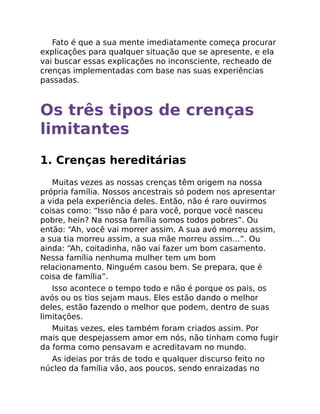 Fato é que a sua mente imediatamente começa procurar
explicações para qualquer situação que se apresente, e ela
vai buscar essas explicações no inconsciente, recheado de
crenças implementadas com base nas suas experiências
passadas.
Os três tipos de crenças
limitantes
1. Crenças hereditárias
Muitas vezes as nossas crenças têm origem na nossa
própria família. Nossos ancestrais só podem nos apresentar
a vida pela experiência deles. Então, não é raro ouvirmos
coisas como: “Isso não é para você, porque você nasceu
pobre, hein? Na nossa família somos todos pobres”. Ou
então: “Ah, você vai morrer assim. A sua avó morreu assim,
a sua tia morreu assim, a sua mãe morreu assim…”. Ou
ainda: “Ah, coitadinha, não vai fazer um bom casamento.
Nessa família nenhuma mulher tem um bom
relacionamento. Ninguém casou bem. Se prepara, que é
coisa de família”.
Isso acontece o tempo todo e não é porque os pais, os
avós ou os tios sejam maus. Eles estão dando o melhor
deles, estão fazendo o melhor que podem, dentro de suas
limitações.
Muitas vezes, eles também foram criados assim. Por
mais que despejassem amor em nós, não tinham como fugir
da forma como pensavam e acreditavam no mundo.
As ideias por trás de todo e qualquer discurso feito no
núcleo da família vão, aos poucos, sendo enraizadas no
 