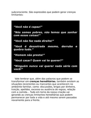 subconsciente. São expressões que podem gerar crenças
limitantes:
“Você não é capaz!”
“Nós somos pobres, não temos que sonhar
com essas coisas!”
“Você não faz nada direito!”
“Você é desastrada mesmo, derruba e
quebra tudo.”
“Homem não presta!”
“Você casar? Quem vai te querer?”
“Ninguém nunca vai querer nada sério com
você!”
Vale lembrar que, além das palavras que podem se
transformar em crenças hereditárias, também existem as
situações recorrentes ou marcantes que acontecem no
ambiente familiar, como: discussões, brigas por dinheiro,
traição, apelidos, excesso ou ausência de regras, relação
com a comida… Tudo em torno da nossa criação vai
gerando as crenças limitantes hereditárias que podem
permanecer por toda a vida e até mesmo serem passadas
novamente para a frente.
 
