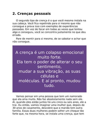 2. Crenças pessoais
O segundo tipo de crença é o que você mesmo instala na
sua cabeça. Você ﬁca repetindo para si mesmo que não
consegue e prova isso com exemplos de experiências
passadas. Em vez de focar em todas as vezes que tentou
algo e conseguiu, você se concentra justamente no que deu
errado.
Pare de mentir para si mesmo, de se sabotar e achar que
não consegue.
A crença é um colapso emocional
muito forte.
Ela tem o poder de alterar o seu
sentimento,
mudar a sua vibração, as suas
células e
moléculas. E aí pronto, mudou
tudo.
Vamos pensar em uma pessoa que tem um namorado
que ela ama muito. Não faz absolutamente nada sem ele.
Aí, quando eles estão juntos há uns cinco ou seis anos, ele a
trai. Ou então, vamos imaginar uma mulher que, depois de
30 anos de casamento, descobre que o marido tem outra
família. Essas duas mulheres podem sofrer um choque tão
forte que, na mesma hora, se instala uma crença, que tem
 