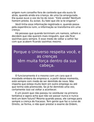origem num conselho fora de contexto que ela ouviu lá
atrás, quando ainda era criança, de uma tia amargurada.
Ela quase ouve a voz da tia de novo: “Está vendo? Nenhum
homem presta. Eu avisei. Eu falei que ele ia te enganar”.
Você tinha essa informação registrada e, quando passa
pela experiência ruim, a informação se transforma em uma
crença.
Há pessoas que quando terminam um namoro, sofrem e
decidem que não querem mais ninguém, que vão ﬁcar
sozinhas para sempre. E esse medo de voltar a sofrer faz
com que acabem ﬁcando sozinhas mesmo.
Porque o Universo respeita você, e
as crenças
têm muita força dentro da sua
cabeça.
O funcionamento é o mesmo com um cara que é
mandado embora da empresa e, a partir desse momento,
está sempre com medo de ser demitido de novo. Não
importa que esteja muito bem em outro emprego ou até
que tenha sido promovido. Se já foi demitido uma vez,
certamente isso vai voltar a acontecer.
E um jovem que não passou no vestibular na primeira
tentativa e agora acha que não vai passar nunca e nunca
terá um bom futuro? Mesmo quando passa, ele carrega para
sempre a crença do fracasso. Tem gente que faz o curso de
Direito, se forma, e não quer prestar o exame da Ordem,
 