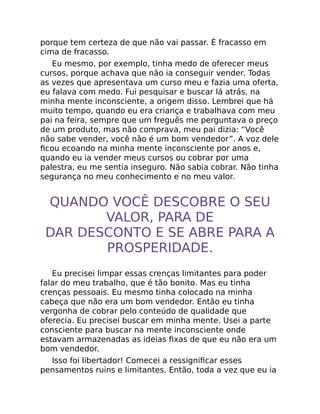 porque tem certeza de que não vai passar. É fracasso em
cima de fracasso.
Eu mesmo, por exemplo, tinha medo de oferecer meus
cursos, porque achava que não ia conseguir vender. Todas
as vezes que apresentava um curso meu e fazia uma oferta,
eu falava com medo. Fui pesquisar e buscar lá atrás, na
minha mente inconsciente, a origem disso. Lembrei que há
muito tempo, quando eu era criança e trabalhava com meu
pai na feira, sempre que um freguês me perguntava o preço
de um produto, mas não comprava, meu pai dizia: “Você
não sabe vender, você não é um bom vendedor”. A voz dele
ﬁcou ecoando na minha mente inconsciente por anos e,
quando eu ia vender meus cursos ou cobrar por uma
palestra, eu me sentia inseguro. Não sabia cobrar. Não tinha
segurança no meu conhecimento e no meu valor.
QUANDO VOCÊ DESCOBRE O SEU
VALOR, PARA DE
DAR DESCONTO E SE ABRE PARA A
PROSPERIDADE.
Eu precisei limpar essas crenças limitantes para poder
falar do meu trabalho, que é tão bonito. Mas eu tinha
crenças pessoais. Eu mesmo tinha colocado na minha
cabeça que não era um bom vendedor. Então eu tinha
vergonha de cobrar pelo conteúdo de qualidade que
oferecia. Eu precisei buscar em minha mente. Usei a parte
consciente para buscar na mente inconsciente onde
estavam armazenadas as ideias ﬁxas de que eu não era um
bom vendedor.
Isso foi libertador! Comecei a ressigniﬁcar esses
pensamentos ruins e limitantes. Então, toda a vez que eu ia
 
