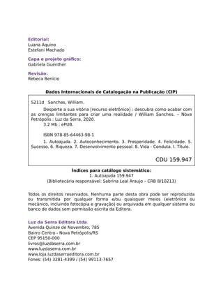 Editorial:
Luana Aquino
Estefani Machado
Capa e projeto gráﬁco:
Gabriela Guenther
Revisão:
Rebeca Benício
Dados Internacionais de Catalogação na Publicação (CIP)
S211d Sanches, William.
Desperte a sua vitória [recurso eletrônico] : descubra como acabar com
as crenças limitantes para criar uma realidade / William Sanches. – Nova
Petrópolis : Luz da Serra, 2020.
3.2 Mb ; ePUB.
ISBN 978-85-64463-98-1
1. Autoajuda. 2. Autoconhecimento. 3. Prosperidade. 4. Felicidade. 5.
Sucesso. 6. Riqueza. 7. Desenvolvimento pessoal. 8. Vida - Conduta. I. Título.
CDU 159.947
Índices para catálogo sistemático:
1. Autoajuda 159.947
(Bibliotecária responsável: Sabrina Leal Araujo – CRB 8/10213)
Todos os direitos reservados. Nenhuma parte desta obra pode ser reproduzida
ou transmitida por qualquer forma e/ou quaisquer meios (eletrônico ou
mecânico, incluindo fotocópia e gravação) ou arquivada em qualquer sistema ou
banco de dados sem permissão escrita da Editora.
Luz da Serra Editora Ltda.
Avenida Quinze de Novembro, 785
Bairro Centro - Nova Petrópolis/RS
CEP 95150-000
livros@luzdaserra.com.br
www.luzdaserra.com.br
www.loja.luzdaserraeditora.com.br
Fones: (54) 3281-4399 / (54) 99113-7657
 