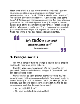 fazer uma oferta e a voz interna vinha “avisando” que eu
não sabia vender, eu automaticamente trocava por
pensamentos como: “Você, William, vende para caramba!”,
“Você é um excelente vendedor”, “Você vende tudo como
água”. E foi isso que começou a acontecer. Em pouco tempo
ganhamos um prêmio da plataforma que hospeda nossos
cursos pelo ótimo desempenho nas vendas. Perceba que as
vitórias vão acontecendo, mas é preciso coragem e cuidado
para analisar tudo o que nos impede de ser mais e mais.
Nada nos limita a não ser nossas ideias limitantes.
3. Crenças sociais
Por ﬁm, o terceiro tipo de crença é aquele que a própria
sociedade coloca na nossa cabeça.
Quantas vezes você ouviu que não deve conﬁar nas
pessoas? Que o mundo é muito perigoso? Ou que não vai
ser aceita desse jeito?
Muitas vezes, se você prestar atenção ao que diz, vai
perceber que está apenas reproduzindo frases que ouviu na
televisão ou que todo mundo diz. Veja, por exemplo, este
diálogo, que poderia acontecer no elevador, na ﬁla do pão
ou numa mesa de bar bem perto de você:
– Nossa, está difícil, né?
– Oh, nem me fala. Está muito difícil.
 